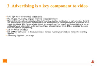 3. Advertising is a key component to video CPM high due to low inventory on both sides Pre-roll, post-roll, overlay, on page (internet), on deck (on mobile) Many online video sites are already sold out of inventory, due to a combination of high advertiser demand and a relative lack of customer impressions to sell. After meeting in late September with executives at Fox Interactive Media, RBC Capital analyst Jordan Rohan confirmed in a research note that MySpace, too, is sold out of video ad inventory and is commanding ad rates as high as $35 to $40 on a cost per thousand basis for premium programming. Arti and Amit to talk about $25 CPM on UGC video – is this sustainable as more ad inventory is created and more video inventory appears Advertising supported UGC is legit 