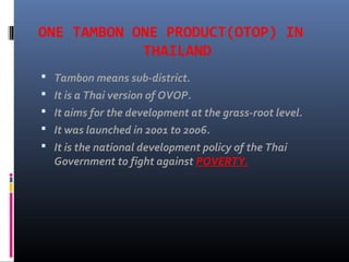 ONE TAMBON ONE PRODUCT(OTOP) IN
THAILAND
 Tambon means sub-district.
 It is a Thai version of OVOP.
 It aims for the development at the grass-root level.
 It was launched in 2001 to 2006.
 It is the national development policy of the Thai
Government to fight against POVERTY.
 