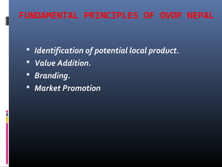 FUNDAMENTAL PRINCIPLES OF OVOP NEPAL
 Identification of potential local product.
 Value Addition.
 Branding.
 Market Promotion
 
