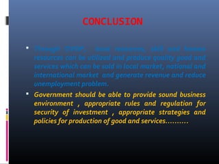 CONCLUSION
 Through OVOP, local resources, skill and human
resources can be utilized and produce quality good and
services which can be sold in local market, national and
international market and generate revenue and reduce
unemployment problem.
 Government should be able to provide sound business
environment , appropriate rules and regulation for
security of investment , appropriate strategies and
policies for production of good and services……….
 