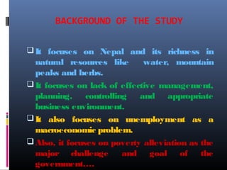 BACKGROUND OF THE STUDY
It focuses on Nepal and its richness in
natural resources like water, mountain
peaks and herbs.
It focuses on lack of effective management,
planning, controlling and appropriate
business environment.
It also focuses on unemployment as a
macroeconomic problem.
Also, it focuses on poverty alleviation as the
major challenge and goal of the
government….
 