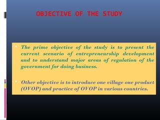 OBJECTIVE OF THE STUDY
 The prime objective of the study is to present the
current scenario of entrepreneurship development
and to understand major areas of regulation of the
government for doing business.
 Other objective is to introduce one village one product
(OVOP) and practice of OVOP in various countries.
 