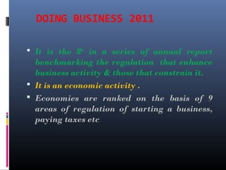 DOING BUSINESS 2011
 It is the 8th
in a series of annual report
benchmarking the regulation that enhance
business activity & those that constrain it.
 It is an economic activity .
 Economies are ranked on the basis of 9
areas of regulation of starting a business,
paying taxes etc
 