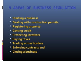 9 AREAS OF BUSINESS REGULATION
 Starting a business
 Dealing with construction permits
 Registering property
 Getting credit
 Protecting investors
 Paying taxes
 Trading across borders
 Enforcing contracts and
 Closing a business
 