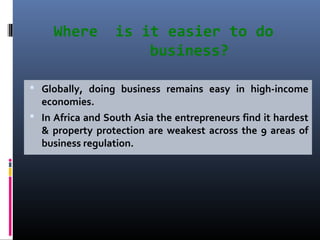 Where is it easier to do
business?
 Globally, doing business remains easy in high-income
economies.
 In Africa and South Asia the entrepreneurs find it hardest
& property protection are weakest across the 9 areas of
business regulation.
 
