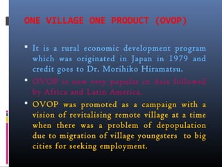 ONE VILLAGE ONE PRODUCT (OVOP)
 It is a rural economic development program
which was originated in Japan in 1979 and
credit goes to Dr. Morihiko Hiramatsu.
 OVOP is now very popular in Asia followed
by Africa and Latin America.
 OVOP was promoted as a campaign with a
vision of revitalising remote village at a time
when there was a problem of depopulation
due to migration of village youngsters to big
cities for seeking employment.
 