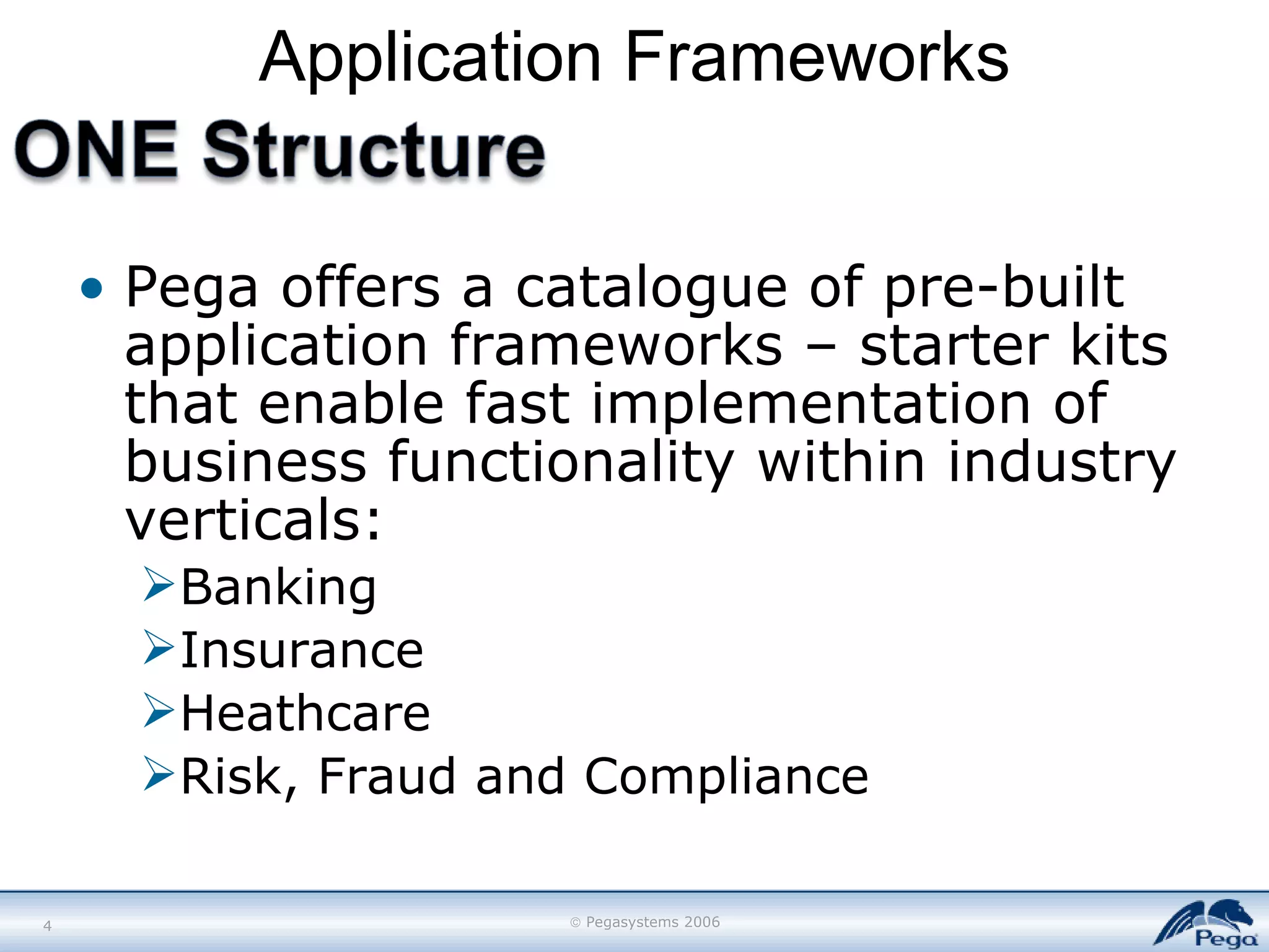 Application Frameworks Pega offers a catalogue of pre-built application frameworks – starter kits that enable fast implementation of business functionality within industry verticals: Banking Insurance Heathcare Risk, Fraud and Compliance 