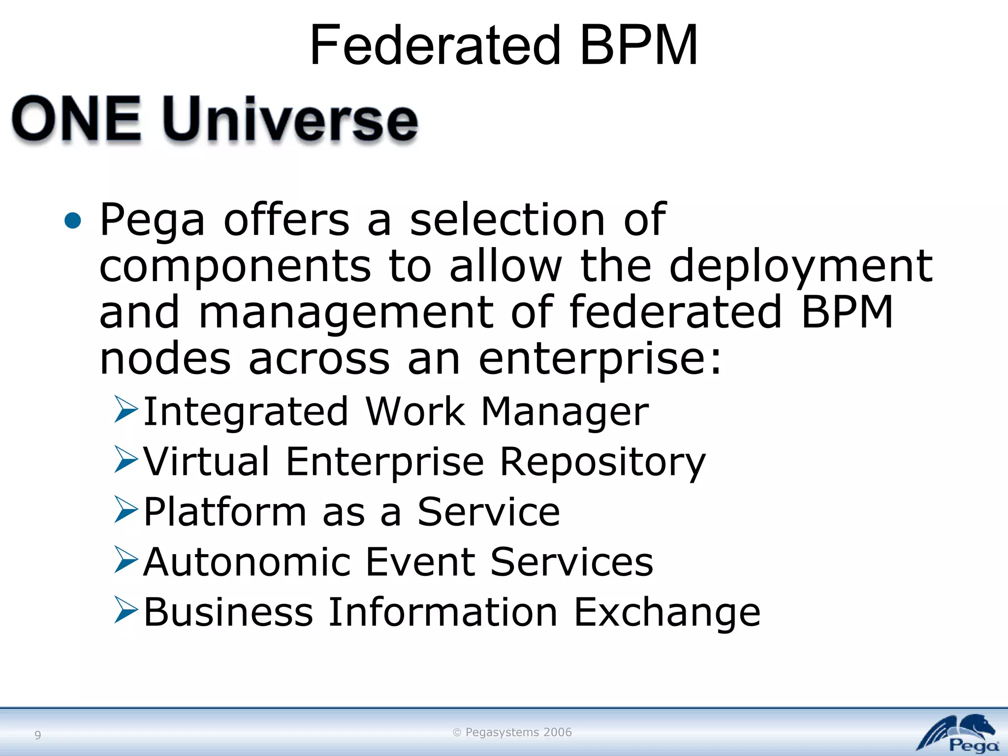 Federated BPM Pega offers a selection of components to allow the deployment and management of federated BPM nodes across an enterprise: Integrated Work Manager Virtual Enterprise Repository Platform as a Service Autonomic Event Services Business Information Exchange 
