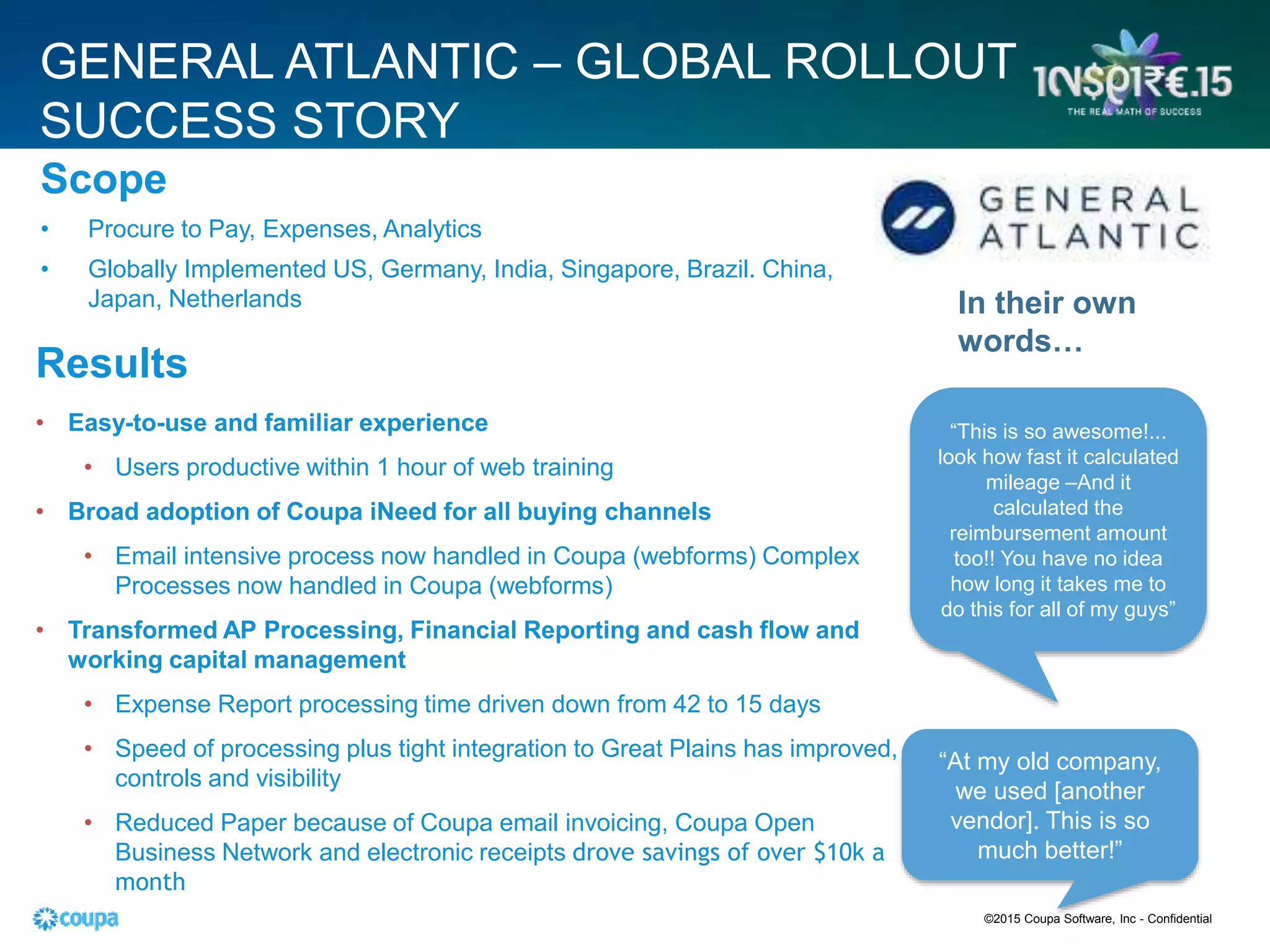 GENERAL ATLANTIC – GLOBAL ROLLOUT
SUCCESS STORY
Scope
• Procure to Pay, Expenses, Analytics
• Globally Implemented US, Germany, India, Singapore, Brazil. China,
Japan, Netherlands
“This is so awesome!...
look how fast it calculated
mileage –And it
calculated the
reimbursement amount
too!! You have no idea
how long it takes me to
do this for all of my guys”
“At my old company,
we used [another
vendor]. This is so
much better!”
In their own
words…
Results
• Easy-to-use and familiar experience
• Users productive within 1 hour of web training
• Broad adoption of Coupa iNeed for all buying channels
• Email intensive process now handled in Coupa (webforms) Complex
Processes now handled in Coupa (webforms)
• Transformed AP Processing, Financial Reporting and cash flow and
working capital management
• Expense Report processing time driven down from 42 to 15 days
• Speed of processing plus tight integration to Great Plains has improved,
controls and visibility
• Reduced Paper because of Coupa email invoicing, Coupa Open
Business Network and electronic receipts drove savings of over $10k a
month
•
©2015 Coupa Software, Inc - Confidential
 