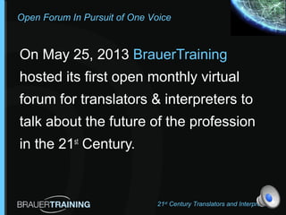 Open Forum In Pursuit of One Voice
On May 25, 2013 BrauerTraining
hosted its first open monthly virtual
forum for translators & interpreters to
talk about the future of the profession
in the 21st
Century.
21st
Century Translators and Interpreters
 