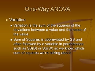 One-Way ANOVA
 Variation
 Variation is the sum of the squares of the
deviations between a value and the mean of
the value
 Sum of Squares is abbreviated by SS and
often followed by a variable in parentheses
such as SS(B) or SS(W) so we know which
sum of squares we’re talking about
 