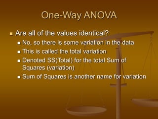 One-Way ANOVA
 Are all of the values identical?
 No, so there is some variation in the data
 This is called the total variation
 Denoted SS(Total) for the total Sum of
Squares (variation)
 Sum of Squares is another name for variation
 