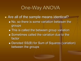 One-Way ANOVA
 Are all of the sample means identical?
 No, so there is some variation between the
groups
 This is called the between group variation
 Sometimes called the variation due to the
factor
 Denoted SS(B) for Sum of Squares (variation)
between the groups
 