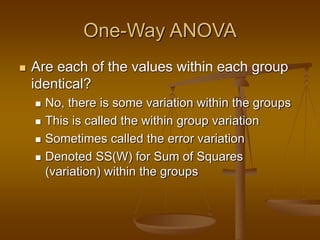 One-Way ANOVA
 Are each of the values within each group
identical?
 No, there is some variation within the groups
 This is called the within group variation
 Sometimes called the error variation
 Denoted SS(W) for Sum of Squares
(variation) within the groups
 