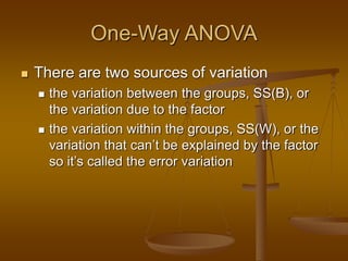 One-Way ANOVA
 There are two sources of variation
 the variation between the groups, SS(B), or
the variation due to the factor
 the variation within the groups, SS(W), or the
variation that can’t be explained by the factor
so it’s called the error variation
 