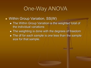 One-Way ANOVA
 Within Group Variation, SS(W)
 The Within Group Variation is the weighted total of
the individual variations
 The weighting is done with the degrees of freedom
 The df for each sample is one less than the sample
size for that sample.
 