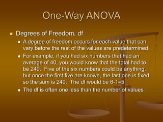 One-Way ANOVA
 Degrees of Freedom, df
 A degree of freedom occurs for each value that can
vary before the rest of the values are predetermined
 For example, if you had six numbers that had an
average of 40, you would know that the total had to
be 240. Five of the six numbers could be anything,
but once the first five are known, the last one is fixed
so the sum is 240. The df would be 6-1=5
 The df is often one less than the number of values
 