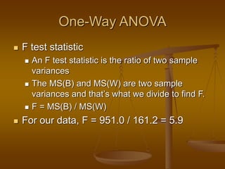 One-Way ANOVA
 F test statistic
 An F test statistic is the ratio of two sample
variances
 The MS(B) and MS(W) are two sample
variances and that’s what we divide to find F.
 F = MS(B) / MS(W)
 For our data, F = 951.0 / 161.2 = 5.9
 