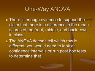 One-Way ANOVA
 There is enough evidence to support the
claim that there is a difference in the mean
scores of the front, middle, and back rows
in class.
 The ANOVA doesn’t tell which row is
different, you would need to look at
confidence intervals or run post hoc tests
to determine that
 