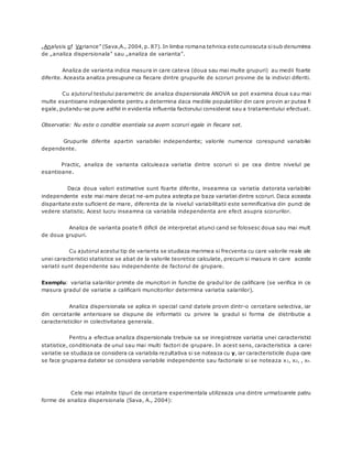 „Analysis of Variance” (Sava,A., 2004,p. 87). In limba romana tehnica este cunoscuta sisub denumirea
de „analiza dispersionala” sau „analiza de varianta”.
Analiza de varianta indica masura in care cateva (doua sau mai multe grupuri) au medii foarte
diferite. Aceasta analiza presupune ca fiecare dintre grupurile de scoruri provine de la indivizi diferiti.
Cu ajutorul testului parametric de analiza dispersionala ANOVA se pot examina doua s au mai
multe esantioane independente pentru a determina daca mediile populatiilor din care provin ar putea fi
egale, putandu-se pune astfel in evidenta influenta factorului considerat sau a tratamentului efectuat.
Observatie: Nu este o conditie esentiala sa avem scoruri egale in fiecare set.
Grupurile diferite apartin variabilei independente; valorile numerice corespund variabilei
dependente.
Practic, analiza de varianta calculeaza variatia dintre scoruri si pe cea dintre nivelul pe
esantioane.
Daca doua valori estimative sunt foarte diferite, inseamna ca variatia datorata variabilei
independente este mai mare decat ne-am putea astepta pe baza variatiei dintre scoruri. Daca aceasta
disparitate este suficient de mare, diferenta de la nivelul variabilitatii este semnificativa din punct de
vedere statistic. Acest lucru inseamna ca variabila independenta are efect asupra scorurilor.
Analiza de varianta poate fi dificil de interpretat atunci cand se folosesc doua sau mai mult
de doua grupuri.
Cu ajutorul acestui tip de varianta se studiaza marimea si frecventa cu care valorile reale ale
unei caracteristici statistice se abat de la valorile teoretice calculate, precum si masura in care aceste
variatii sunt dependente sau independente de factorul de grupare.
Exemplu: variatia salariilor primite de muncitori in functie de gradul lor de calificare (se verifica in ce
masura gradul de variatie a calificarii muncitorilor determina variatia salariilor).
Analiza dispersionala se aplica in special cand datele provin dintr-o cercetare selectiva, iar
din cercetarile anterioare se dispune de informatii cu privire la gradul si forma de distributie a
caracteristicilor in colectivitatea generala.
Pentru a efectua analiza dispersionala trebuie sa se inregistreze variatia unei caracteristici
statistice, conditionata de unul sau mai multi factori de grupare. In acest sens, caracteristica a carei
variatie se studiaza se considera ca variabila rezultativa si se noteaza cu y, iar caracteristicile dupa care
se face gruparea datelor se considera variabile independente sau factoriale si se noteaza x1, x2, , xn.
Cele mai intalnite tipuri de cercetare experimentala utilizeaza una dintre urmatoarele patru
forme de analiza dispersionala (Sava, A., 2004):
 