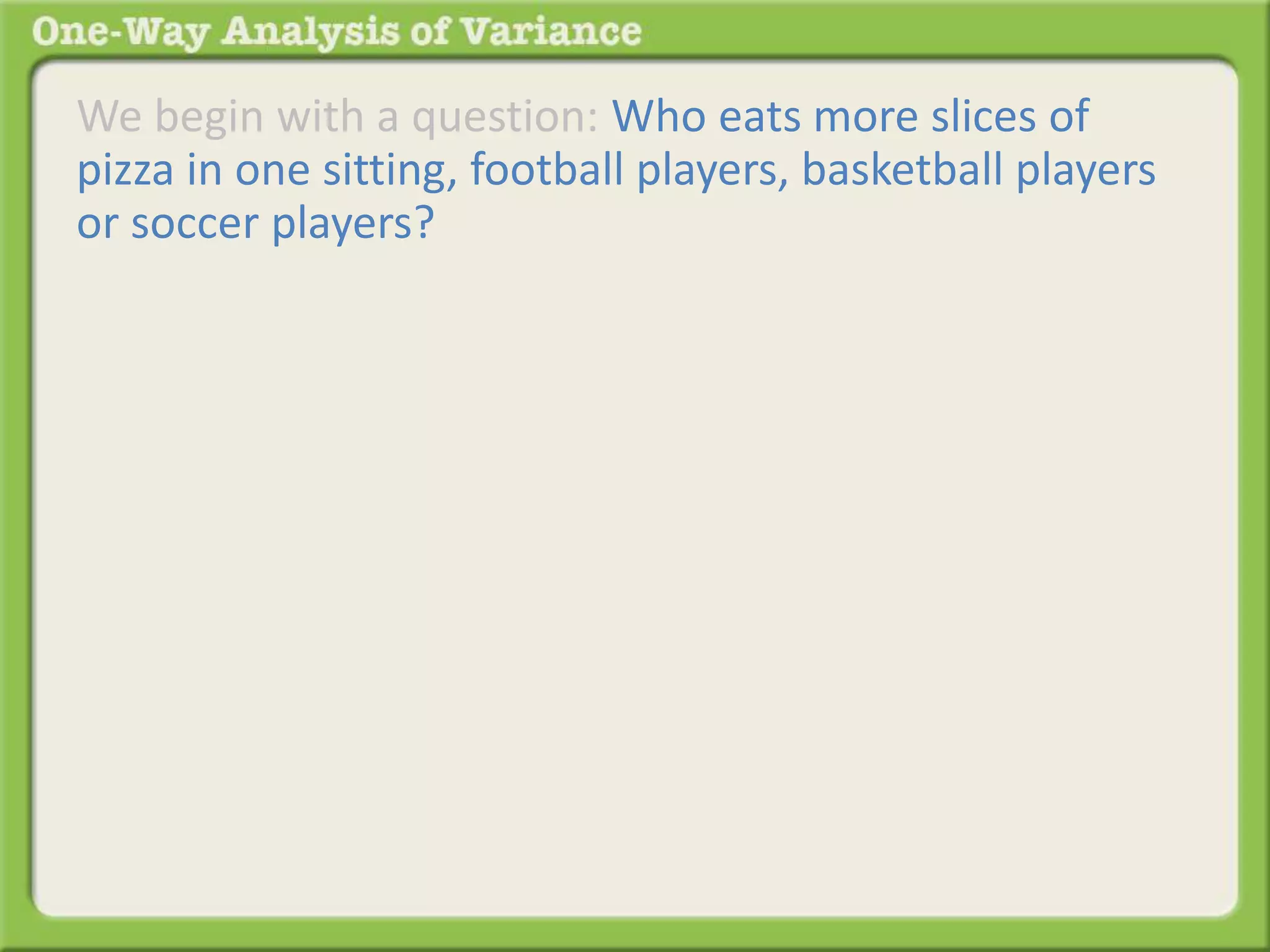 We begin with a question: Who eats more slices of 
pizza in one sitting, football players, basketball players 
or soccer players? 
 