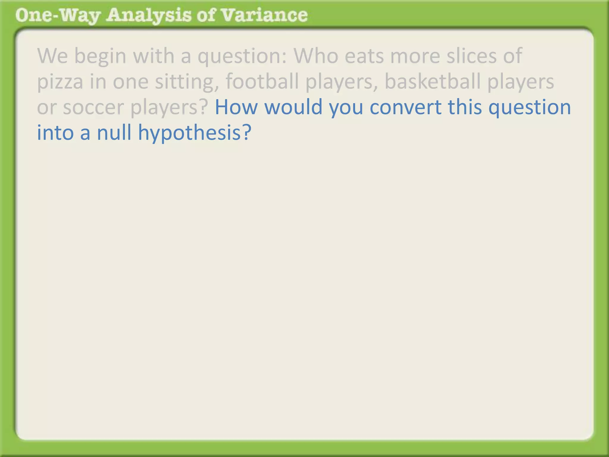 We begin with a question: Who eats more slices of 
pizza in one sitting, football players, basketball players 
or soccer players? How would you convert this question 
into a null hypothesis? 
 