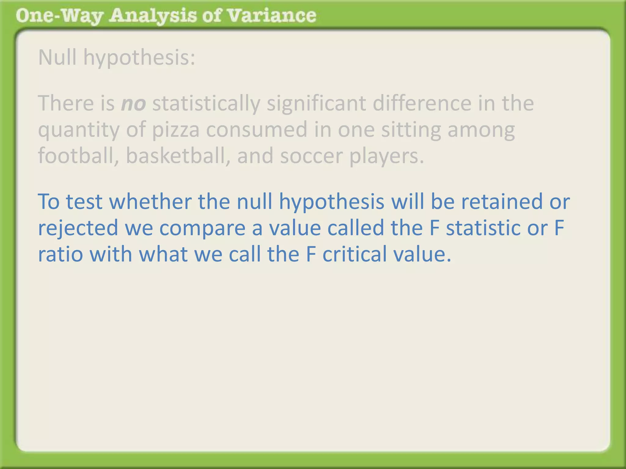 Null hypothesis: 
There is no statistically significant difference in the 
quantity of pizza consumed in one sitting among 
football, basketball, and soccer players. 
To test whether the null hypothesis will be retained or 
rejected we compare a value called the F statistic or F 
ratio with what we call the F critical value. 
 