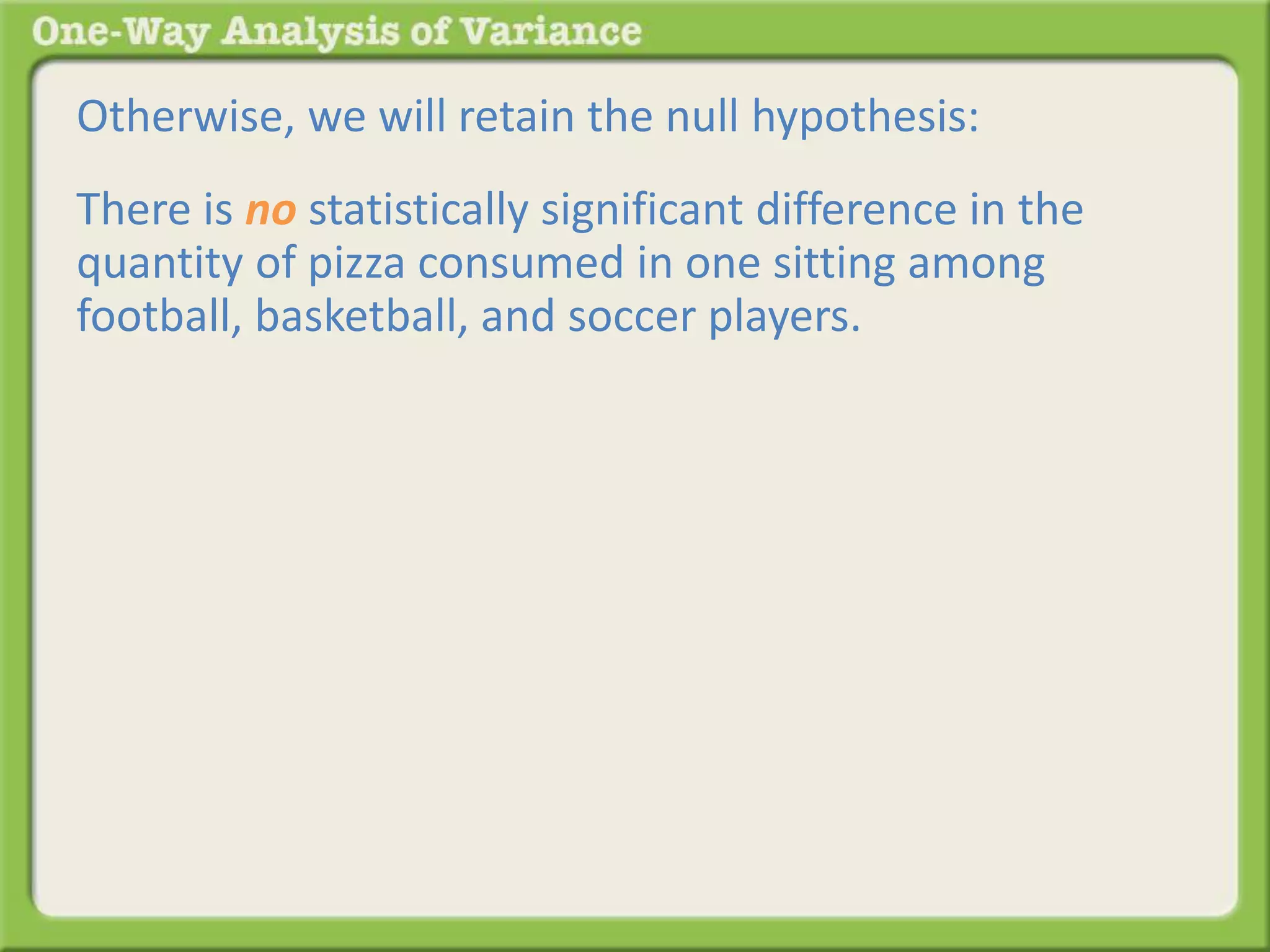 Otherwise, we will retain the null hypothesis: 
There is no statistically significant difference in the 
quantity of pizza consumed in one sitting among 
football, basketball, and soccer players. 
 