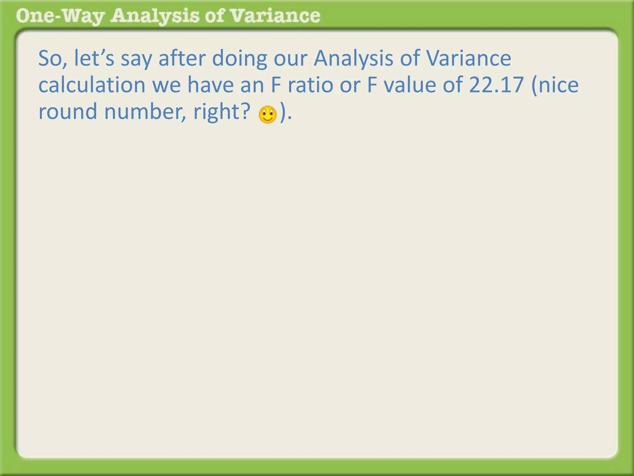 So, let’s say after doing our Analysis of Variance 
calculation we have an F ratio or F value of 22.17 (nice 
round number, right? ). 
 