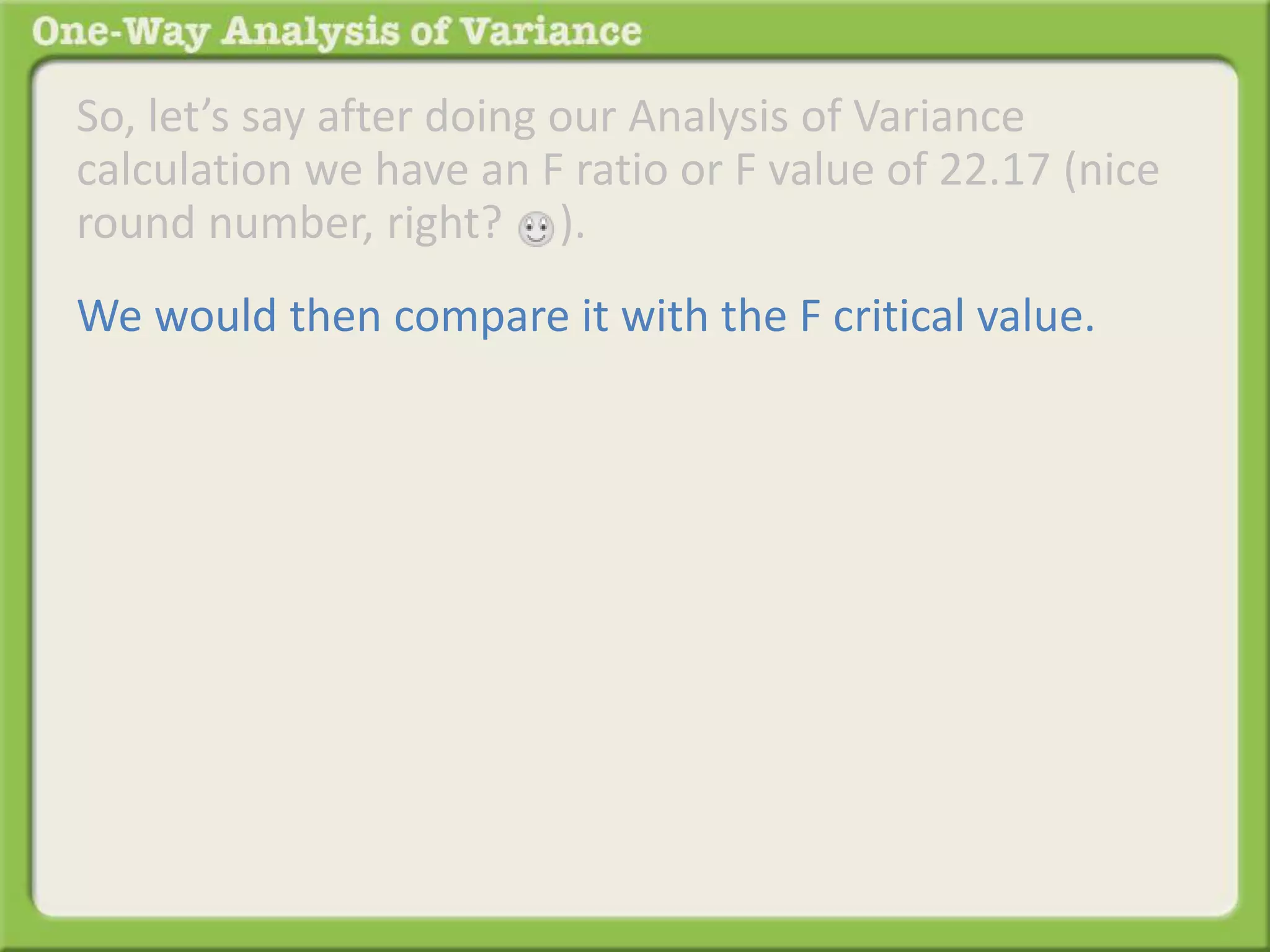 So, let’s say after doing our Analysis of Variance 
calculation we have an F ratio or F value of 22.17 (nice 
round number, right? ). 
We would then compare it with the F critical value. 
 