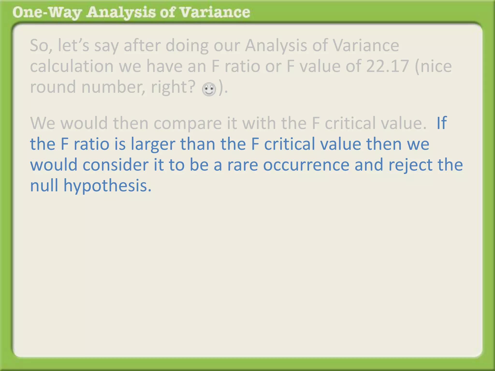 So, let’s say after doing our Analysis of Variance 
calculation we have an F ratio or F value of 22.17 (nice 
round number, right? ). 
We would then compare it with the F critical value. If 
the F ratio is larger than the F critical value then we 
would consider it to be a rare occurrence and reject the 
null hypothesis. 
 