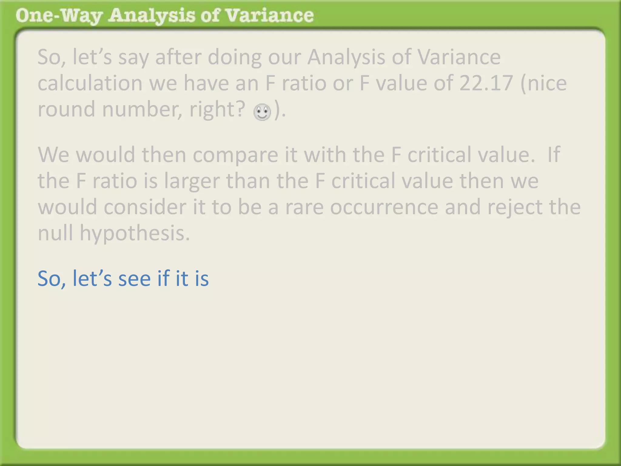 So, let’s say after doing our Analysis of Variance 
calculation we have an F ratio or F value of 22.17 (nice 
round number, right? ). 
We would then compare it with the F critical value. If 
the F ratio is larger than the F critical value then we 
would consider it to be a rare occurrence and reject the 
null hypothesis. 
So, let’s see if it is 
 