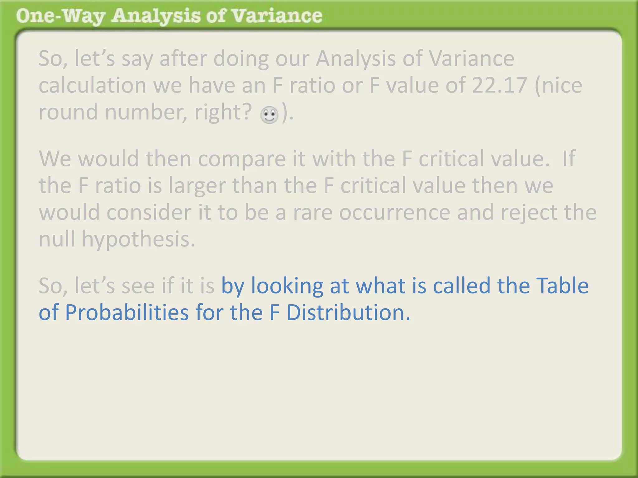 So, let’s say after doing our Analysis of Variance 
calculation we have an F ratio or F value of 22.17 (nice 
round number, right? ). 
We would then compare it with the F critical value. If 
the F ratio is larger than the F critical value then we 
would consider it to be a rare occurrence and reject the 
null hypothesis. 
So, let’s see if it is by looking at what is called the Table 
of Probabilities for the F Distribution. 
 