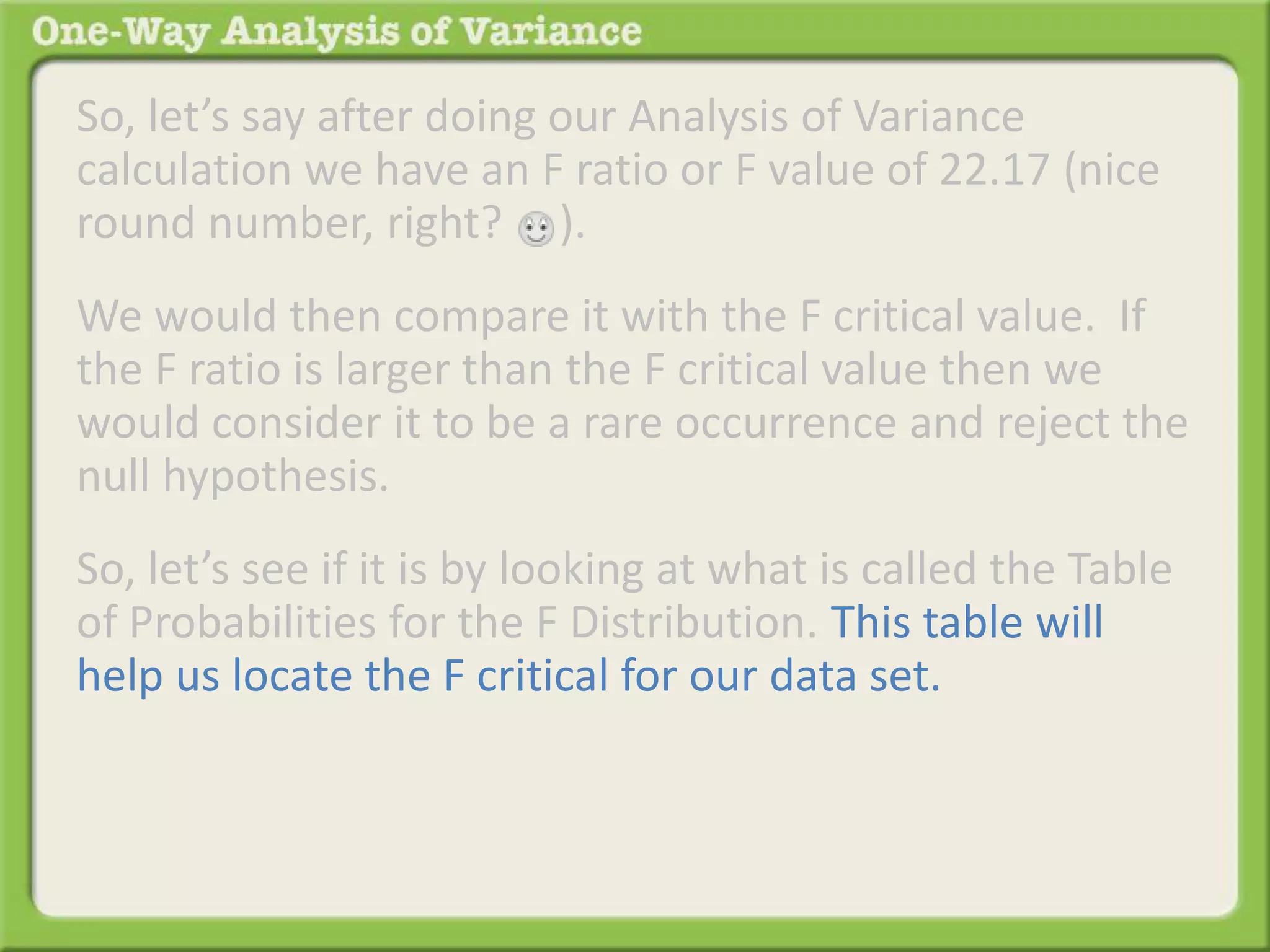 So, let’s say after doing our Analysis of Variance 
calculation we have an F ratio or F value of 22.17 (nice 
round number, right? ). 
We would then compare it with the F critical value. If 
the F ratio is larger than the F critical value then we 
would consider it to be a rare occurrence and reject the 
null hypothesis. 
So, let’s see if it is by looking at what is called the Table 
of Probabilities for the F Distribution. This table will 
help us locate the F critical for our data set. 
 