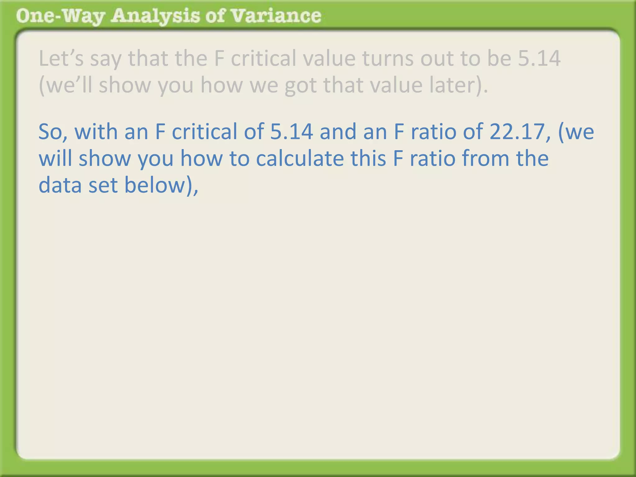 Let’s say that the F critical value turns out to be 5.14 
(we’ll show you how we got that value later). 
So, with an F critical of 5.14 and an F ratio of 22.17, (we 
will show you how to calculate this F ratio from the 
data set below), 
 