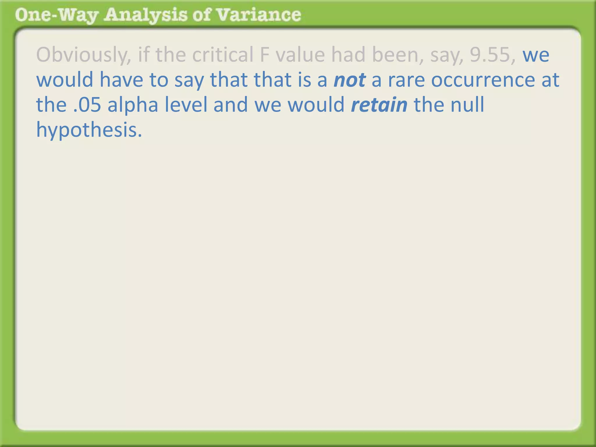 Obviously, if the critical F value had been, say, 9.55, we 
would have to say that that is a not a rare occurrence at 
the .05 alpha level and we would retain the null 
hypothesis. 
 