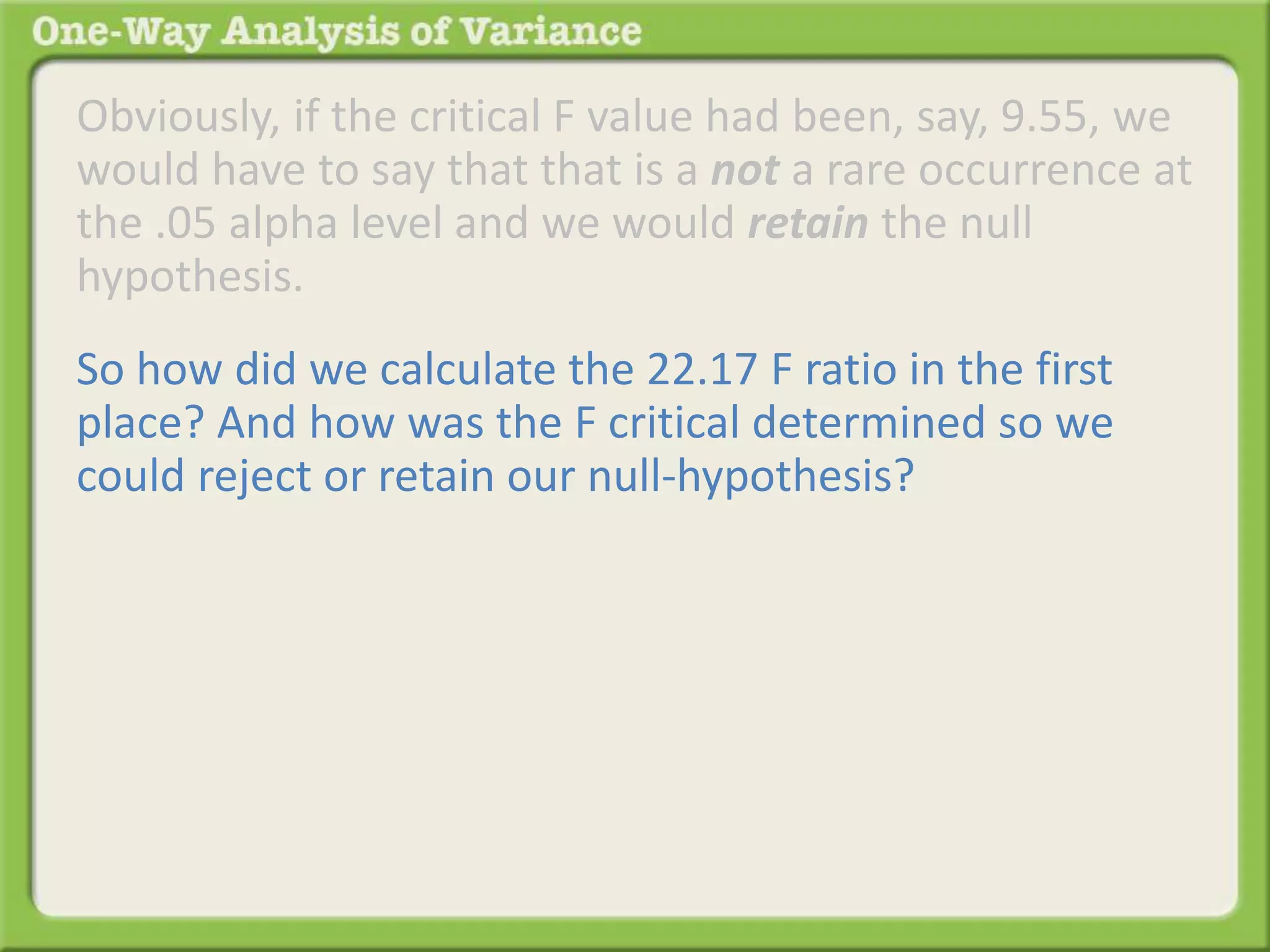Obviously, if the critical F value had been, say, 9.55, we 
would have to say that that is a not a rare occurrence at 
the .05 alpha level and we would retain the null 
hypothesis. 
So how did we calculate the 22.17 F ratio in the first 
place? And how was the F critical determined so we 
could reject or retain our null-hypothesis? 
 