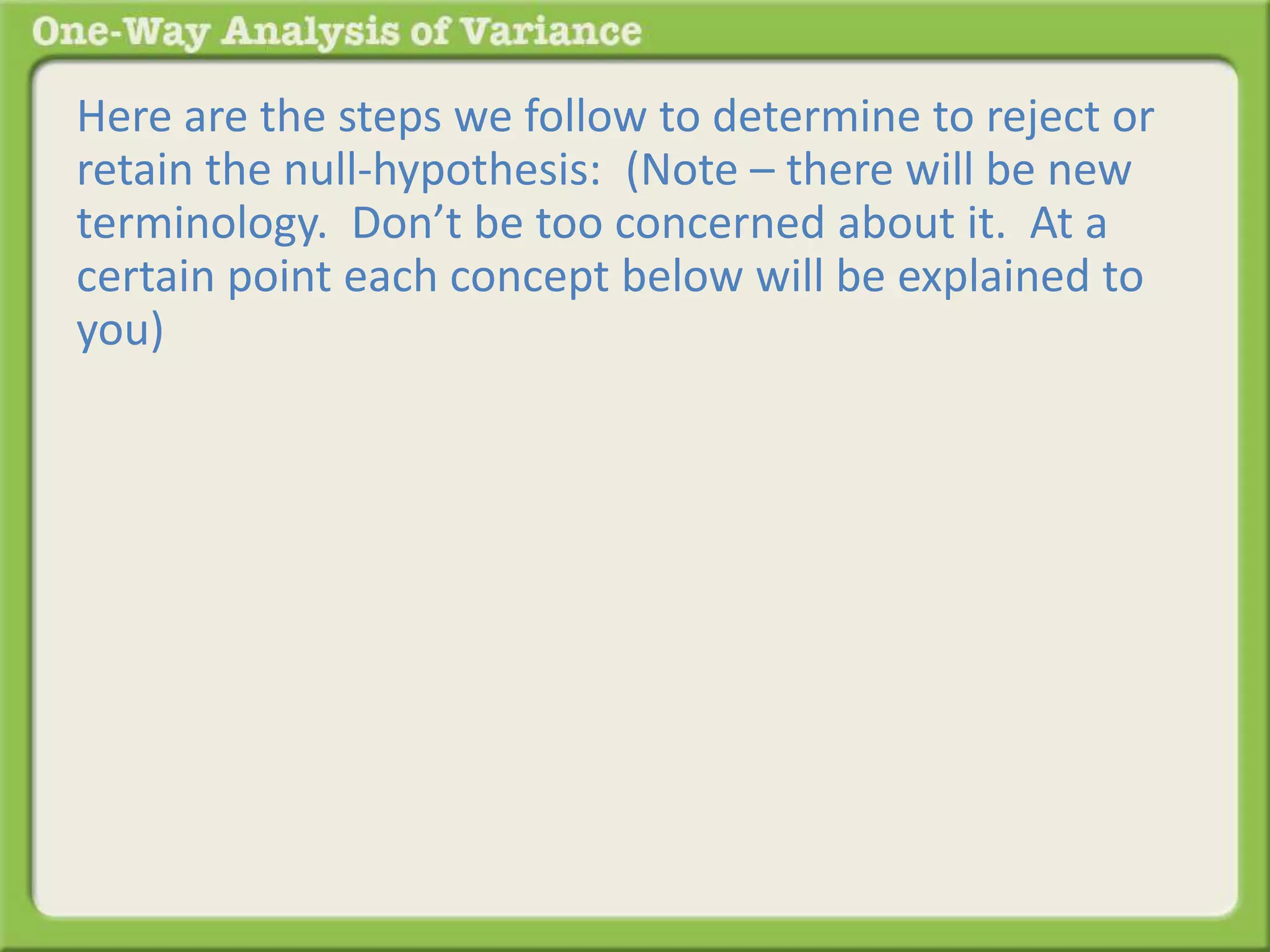 Here are the steps we follow to determine to reject or 
retain the null-hypothesis: (Note – there will be new 
terminology. Don’t be too concerned about it. At a 
certain point each concept below will be explained to 
you) 
 