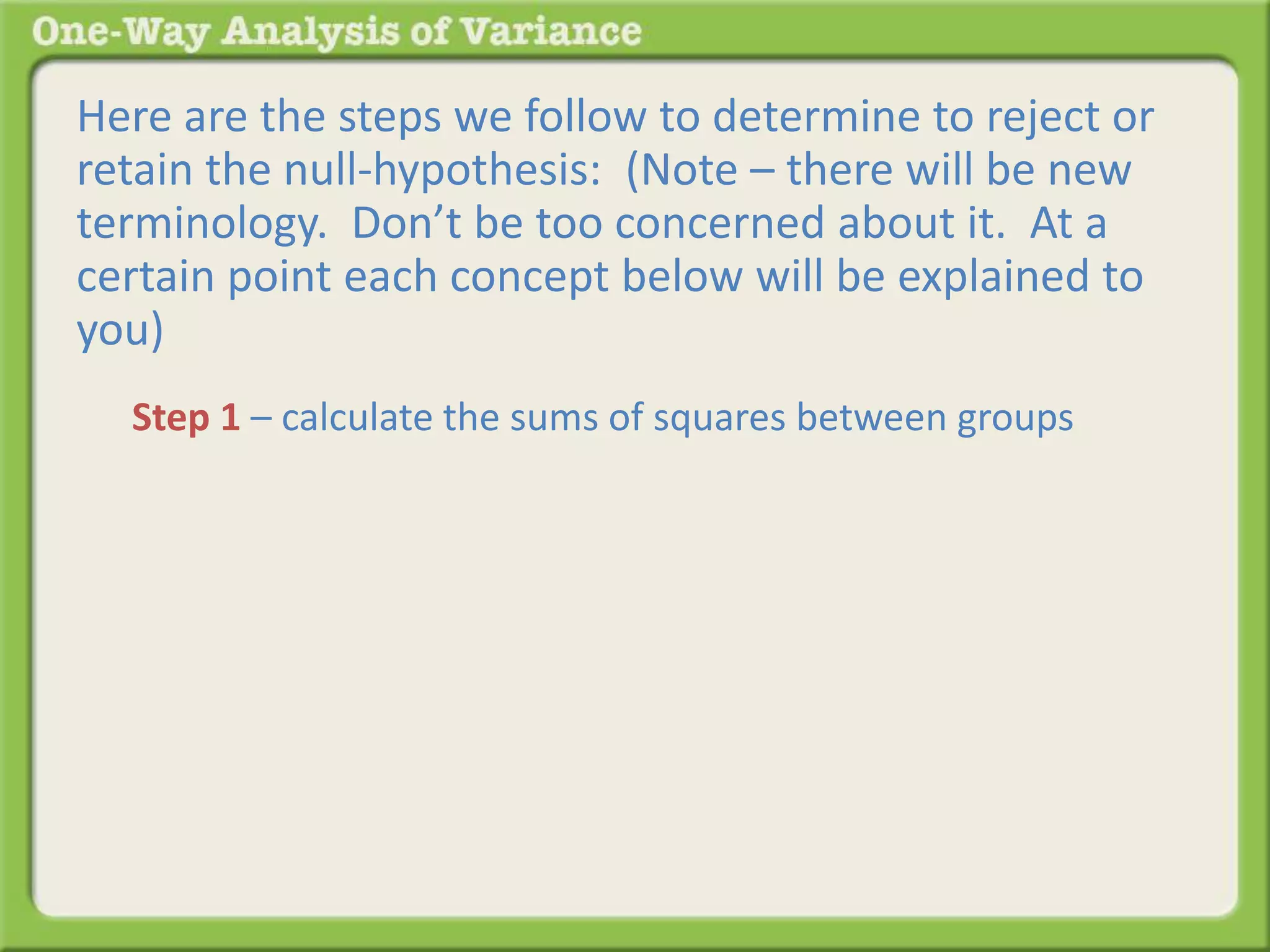 Here are the steps we follow to determine to reject or 
retain the null-hypothesis: (Note – there will be new 
terminology. Don’t be too concerned about it. At a 
certain point each concept below will be explained to 
you) 
Step 1 – calculate the sums of squares between groups 
 