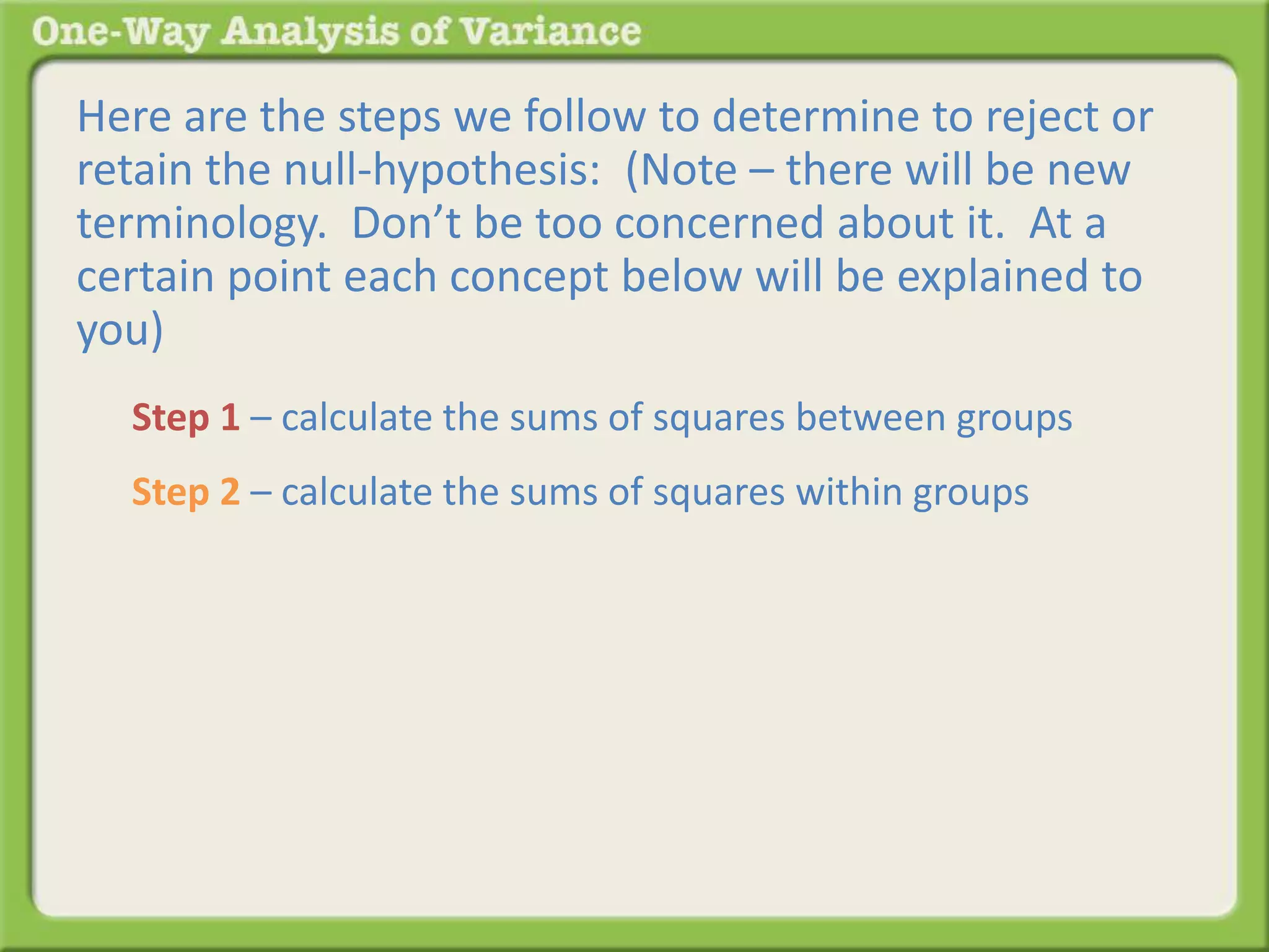 Here are the steps we follow to determine to reject or 
retain the null-hypothesis: (Note – there will be new 
terminology. Don’t be too concerned about it. At a 
certain point each concept below will be explained to 
you) 
Step 1 – calculate the sums of squares between groups 
Step 2 – calculate the sums of squares within groups 
 