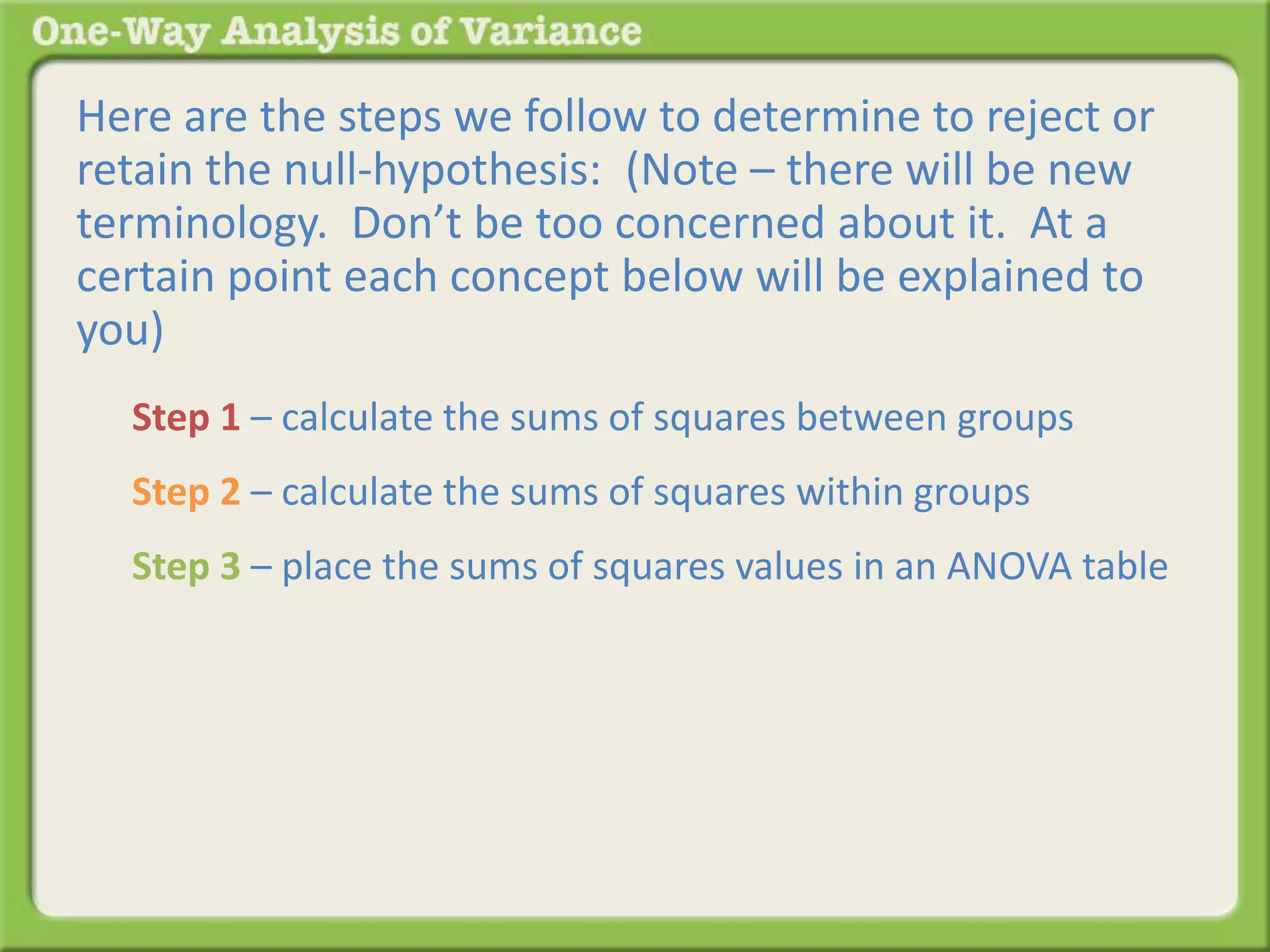 Here are the steps we follow to determine to reject or 
retain the null-hypothesis: (Note – there will be new 
terminology. Don’t be too concerned about it. At a 
certain point each concept below will be explained to 
you) 
Step 1 – calculate the sums of squares between groups 
Step 2 – calculate the sums of squares within groups 
Step 3 – place the sums of squares values in an ANOVA table 
 