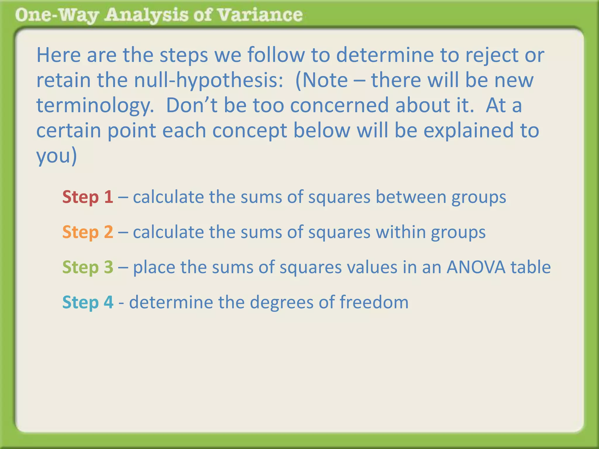 Here are the steps we follow to determine to reject or 
retain the null-hypothesis: (Note – there will be new 
terminology. Don’t be too concerned about it. At a 
certain point each concept below will be explained to 
you) 
Step 1 – calculate the sums of squares between groups 
Step 2 – calculate the sums of squares within groups 
Step 3 – place the sums of squares values in an ANOVA table 
Step 4 - determine the degrees of freedom 
 