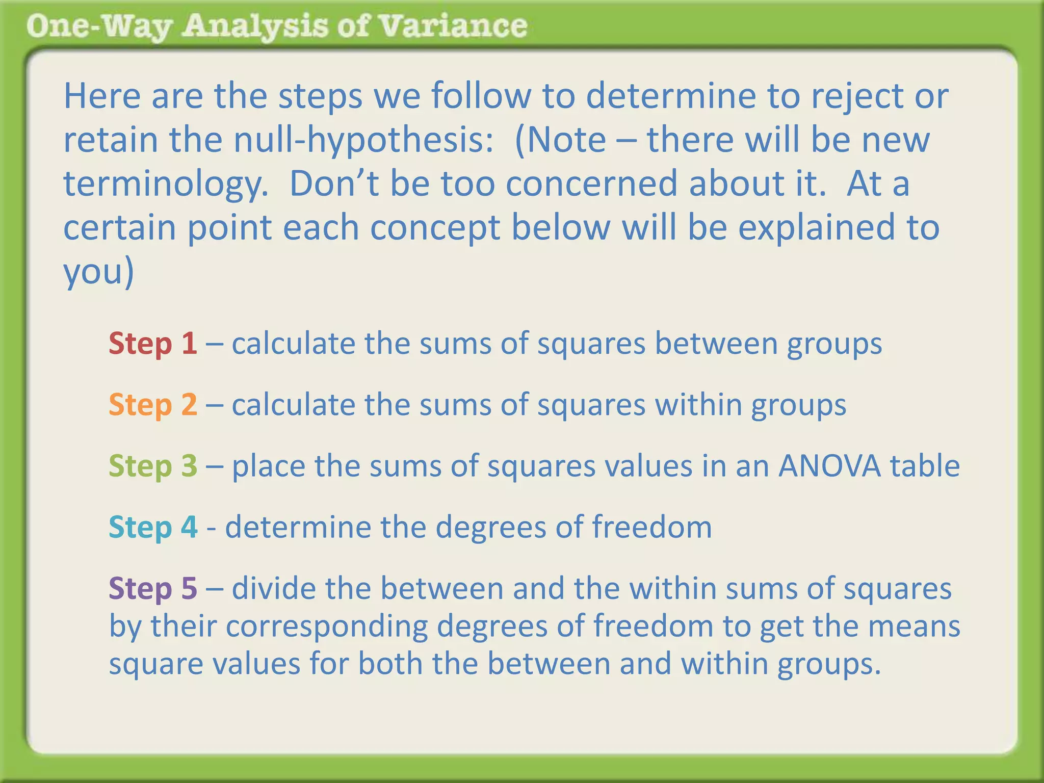 Here are the steps we follow to determine to reject or 
retain the null-hypothesis: (Note – there will be new 
terminology. Don’t be too concerned about it. At a 
certain point each concept below will be explained to 
you) 
Step 1 – calculate the sums of squares between groups 
Step 2 – calculate the sums of squares within groups 
Step 3 – place the sums of squares values in an ANOVA table 
Step 4 - determine the degrees of freedom 
Step 5 – divide the between and the within sums of squares 
by their corresponding degrees of freedom to get the means 
square values for both the between and within groups. 
 