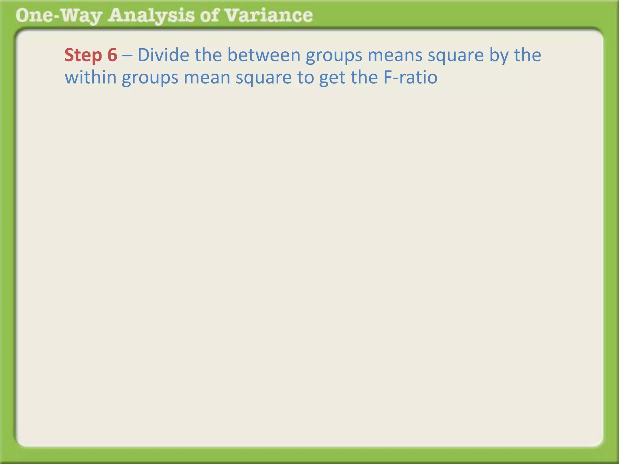 Step 6 – Divide the between groups means square by the 
within groups mean square to get the F-ratio 
 