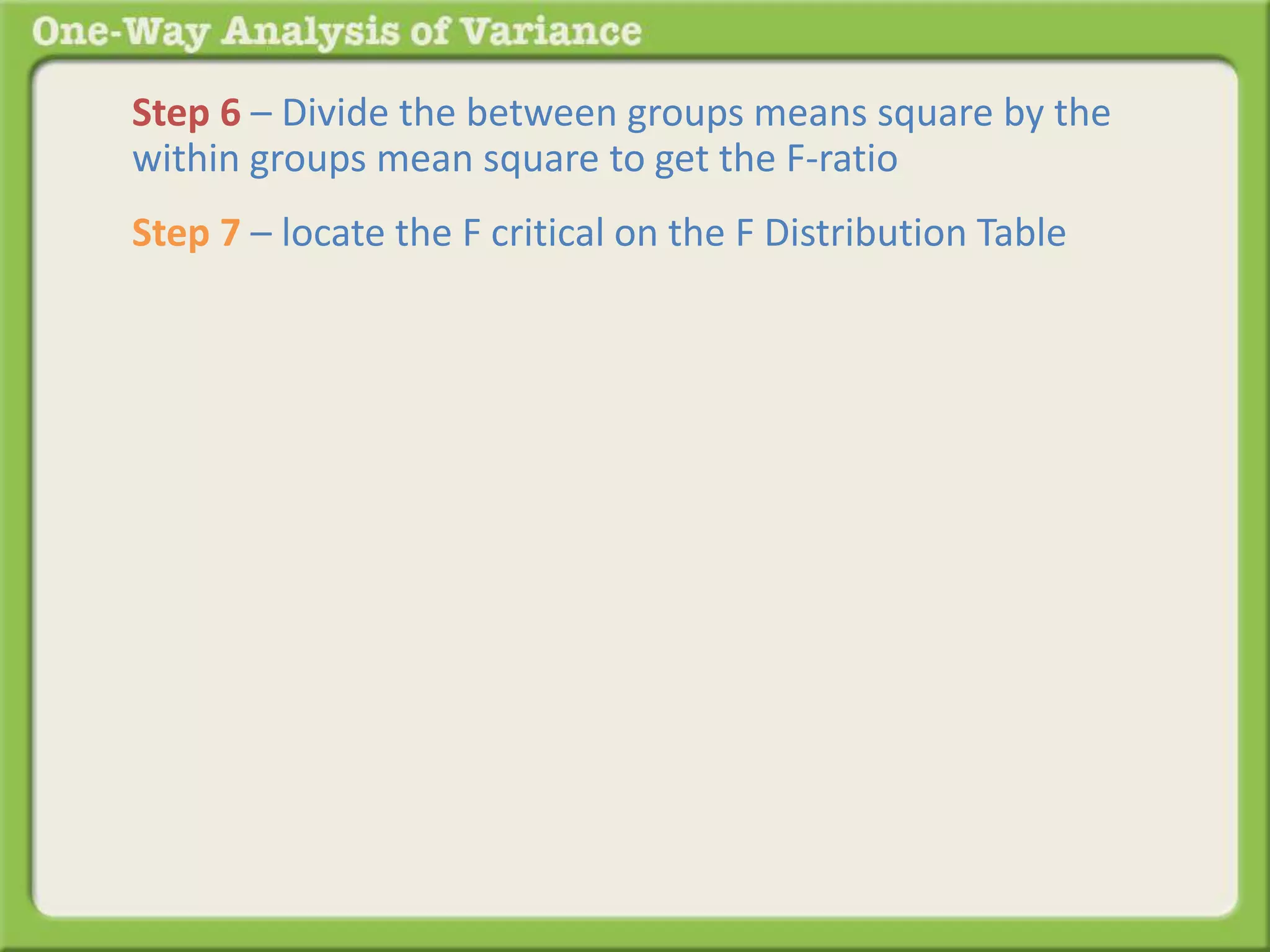 Step 6 – Divide the between groups means square by the 
within groups mean square to get the F-ratio 
Step 7 – locate the F critical on the F Distribution Table 
 