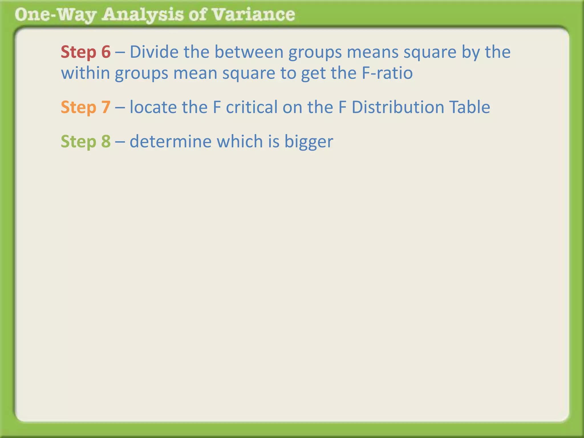 Step 6 – Divide the between groups means square by the 
within groups mean square to get the F-ratio 
Step 7 – locate the F critical on the F Distribution Table 
Step 8 – determine which is bigger 
 