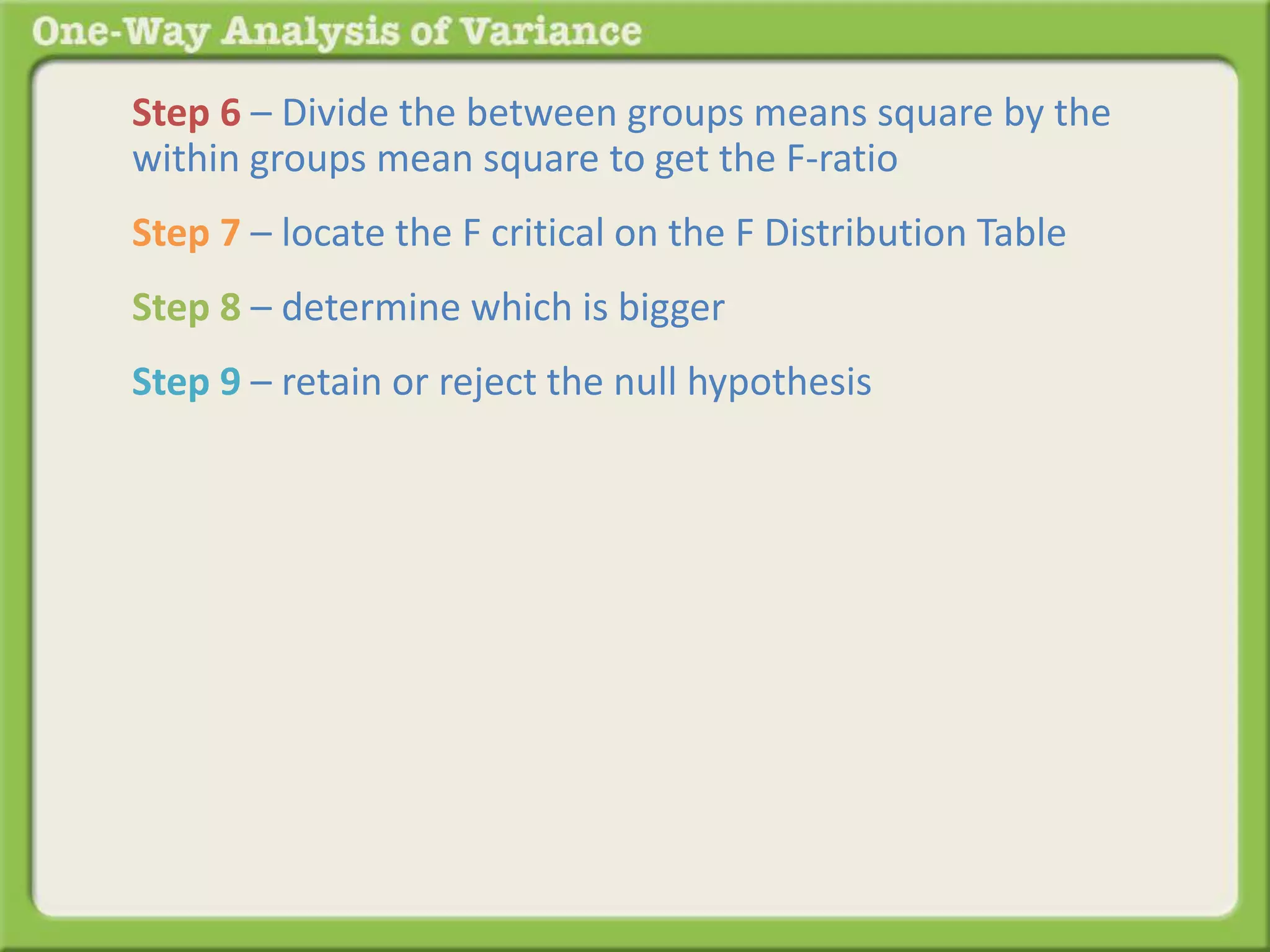 Step 6 – Divide the between groups means square by the 
within groups mean square to get the F-ratio 
Step 7 – locate the F critical on the F Distribution Table 
Step 8 – determine which is bigger 
Step 9 – retain or reject the null hypothesis 
 