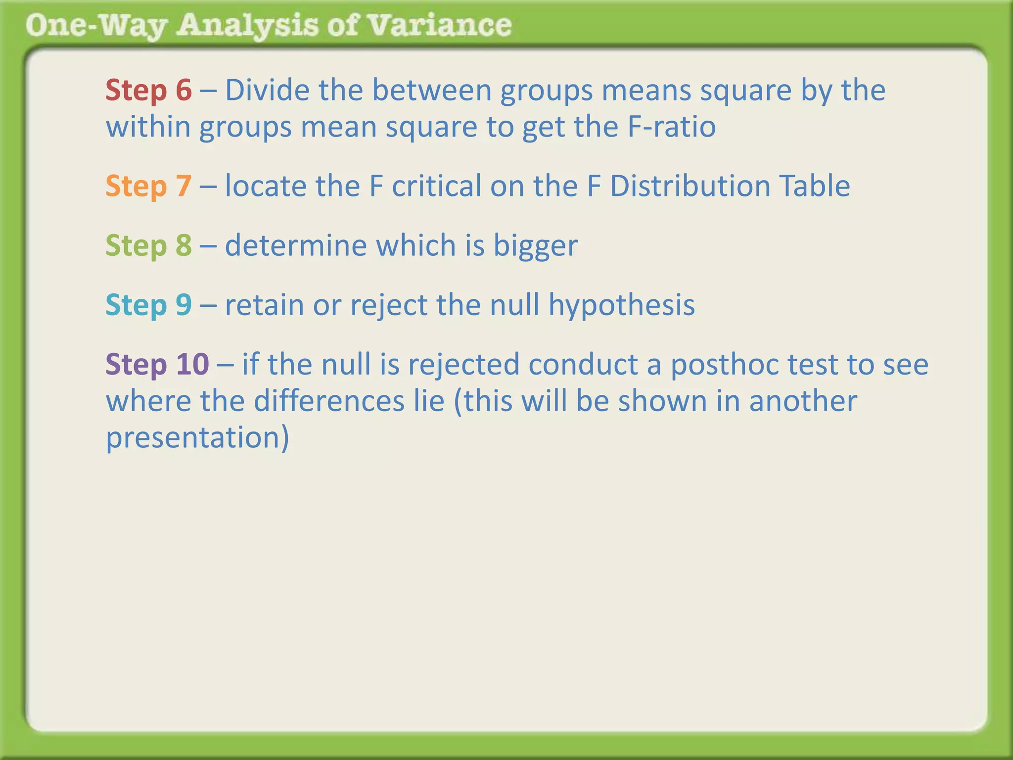 Step 6 – Divide the between groups means square by the 
within groups mean square to get the F-ratio 
Step 7 – locate the F critical on the F Distribution Table 
Step 8 – determine which is bigger 
Step 9 – retain or reject the null hypothesis 
Step 10 – if the null is rejected conduct a posthoc test to see 
where the differences lie (this will be shown in another 
presentation) 
 