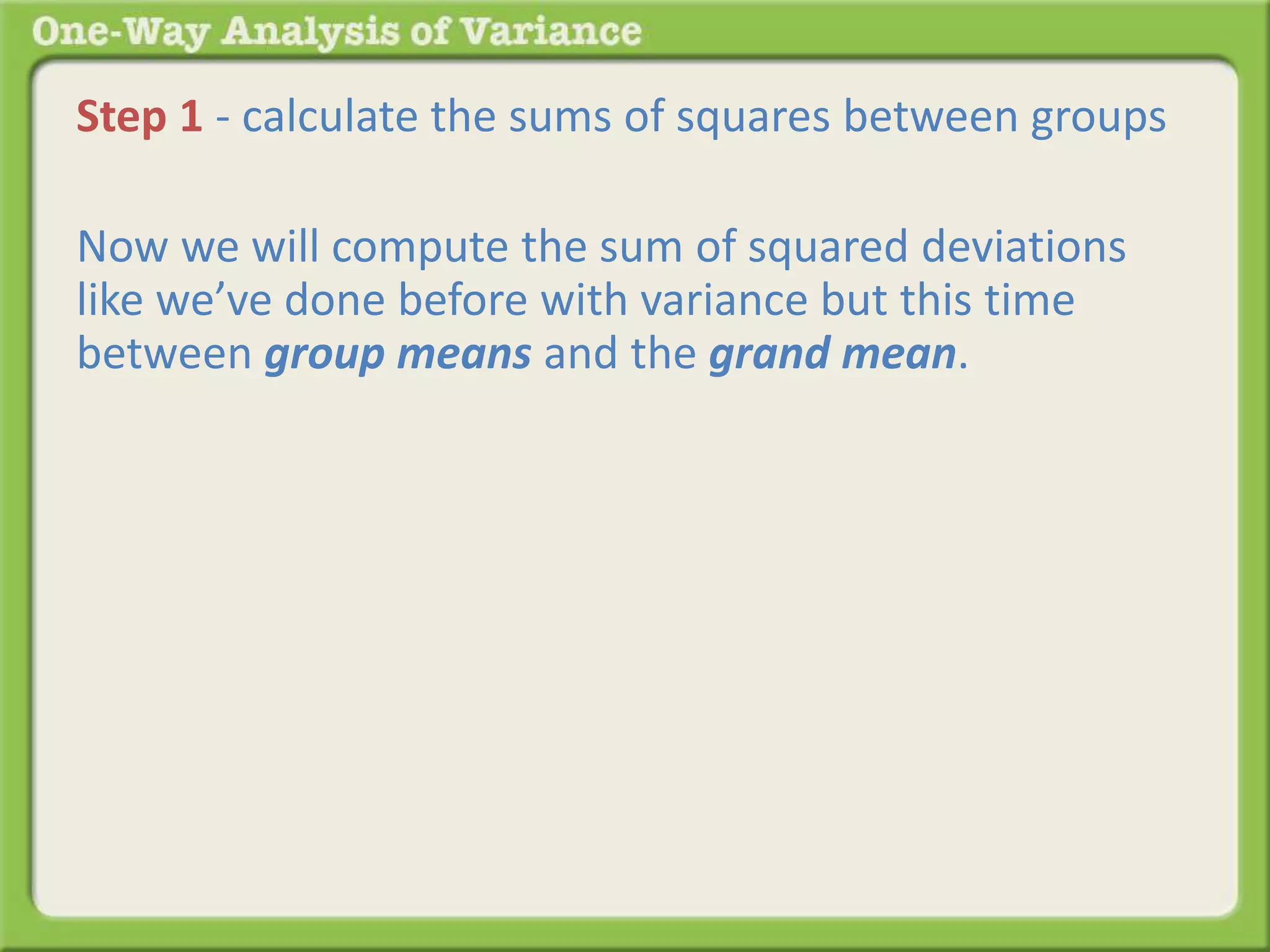 Step 1 - calculate the sums of squares between groups 
Now we will compute the sum of squared deviations 
like we’ve done before with variance but this time 
between group means and the grand mean. 
 