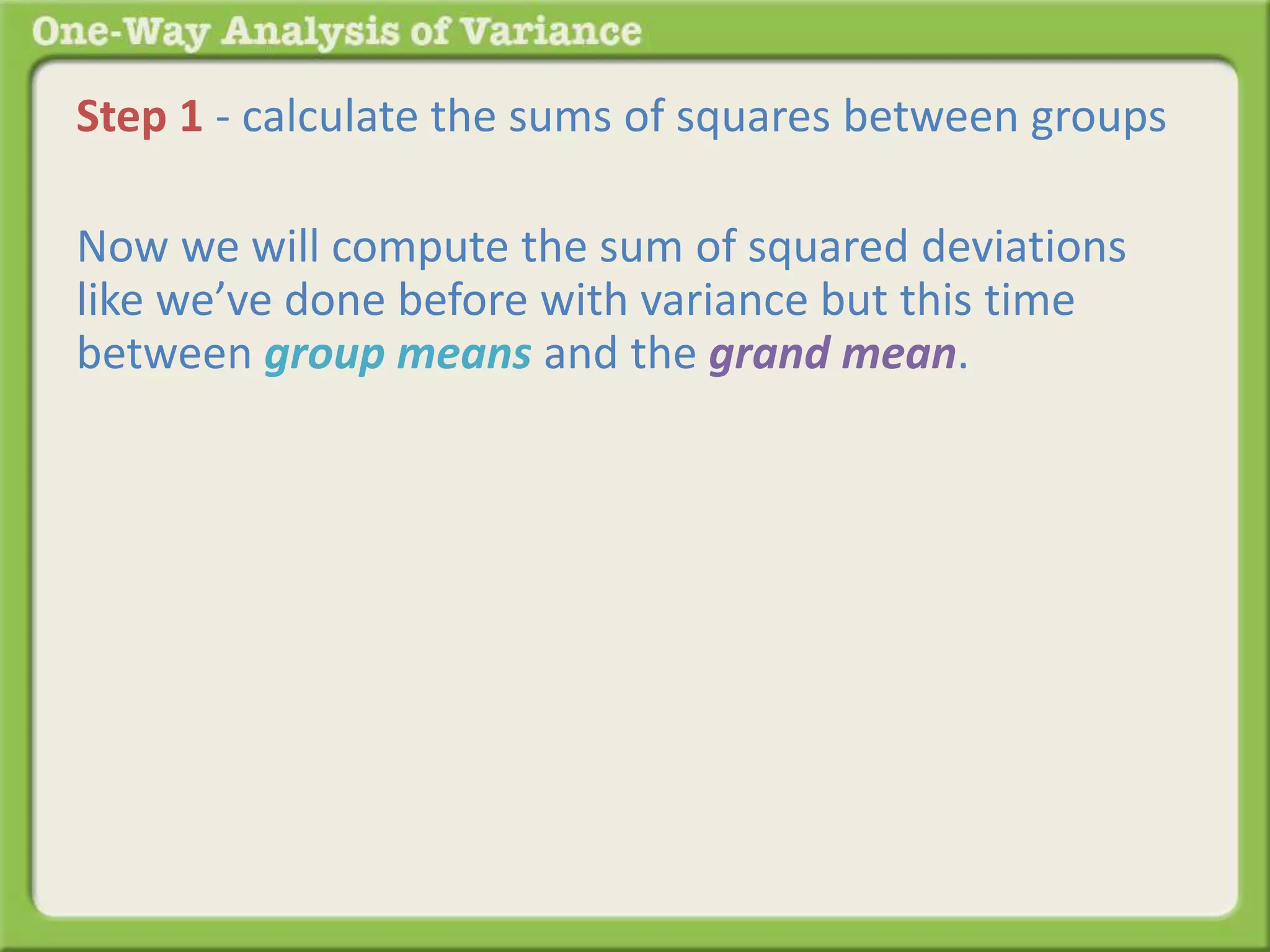Step 1 - calculate the sums of squares between groups 
Now we will compute the sum of squared deviations 
like we’ve done before with variance but this time 
between group means and the grand mean. 
 